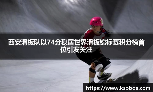 西安滑板队以74分稳居世界滑板锦标赛积分榜首位引发关注